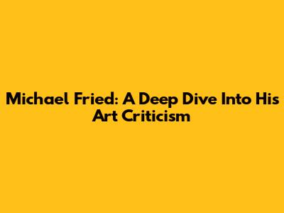 Michael Fried: A Deep Dive Into His Art Criticism