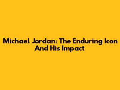 Michael Jordan: The Enduring Icon And His Impact