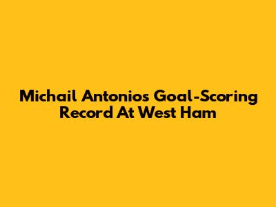 Michail Antonio's Goal-Scoring Record At West Ham