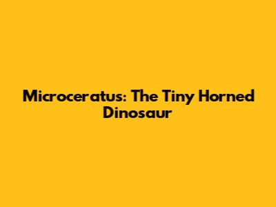 Microceratus: The Tiny Horned Dinosaur