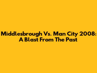 Middlesbrough Vs. Man City 2008: A Blast From The Past
