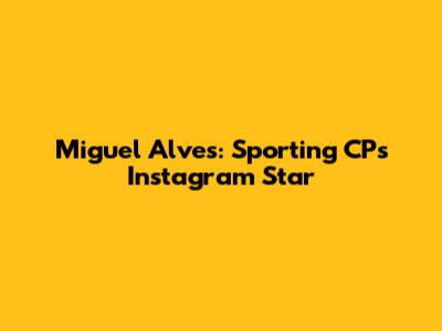 Miguel Alves: Sporting CP's Instagram Star