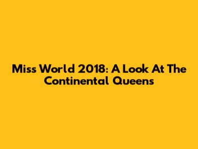 Miss World 2018: A Look At The Continental Queens