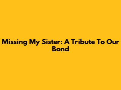 Missing My Sister: A Tribute To Our Bond