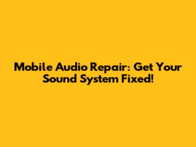 Mobile Audio Repair: Get Your Sound System Fixed!