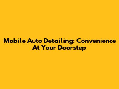 Mobile Auto Detailing: Convenience At Your Doorstep