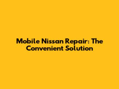 Mobile Nissan Repair: The Convenient Solution
