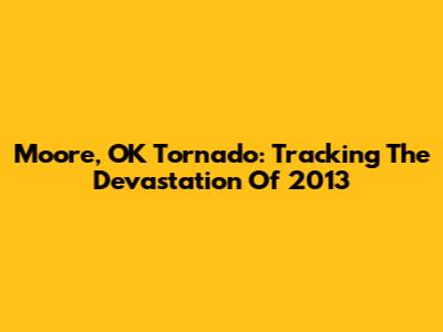 Moore, OK Tornado: Tracking The Devastation Of 2013
