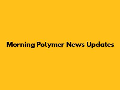 Morning Polymer News Updates