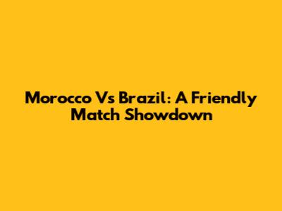 Morocco Vs Brazil: A Friendly Match Showdown