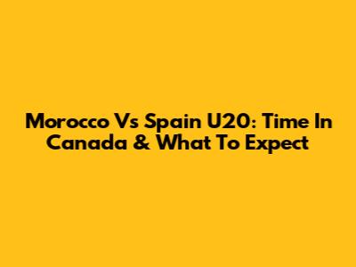 Morocco Vs Spain U20: Time In Canada & What To Expect