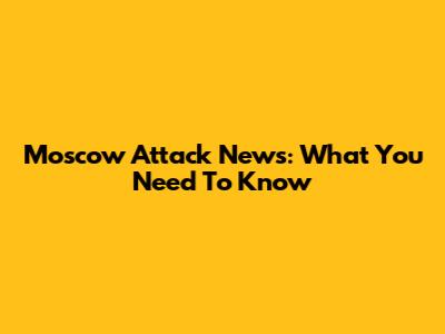 Moscow Attack News: What You Need To Know