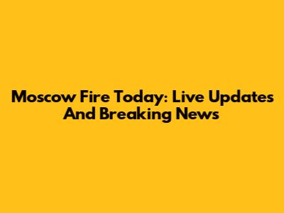 Moscow Fire Today: Live Updates And Breaking News
