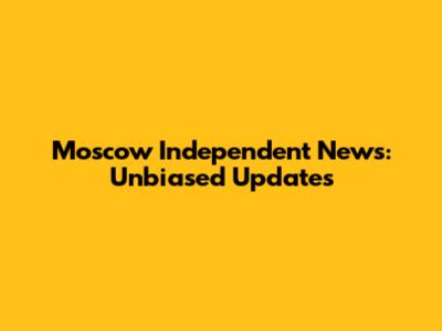 Moscow Independent News: Unbiased Updates