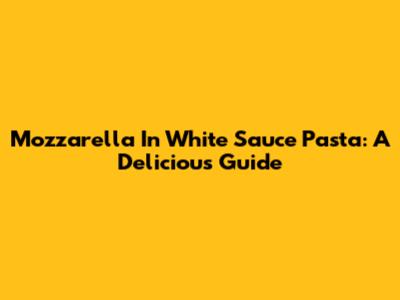 Mozzarella In White Sauce Pasta: A Delicious Guide