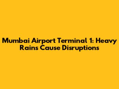 Mumbai Airport Terminal 1: Heavy Rains Cause Disruptions