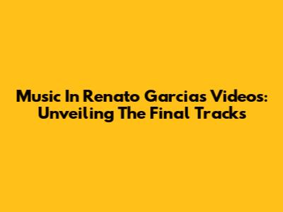 Music In Renato Garcia's Videos: Unveiling The Final Tracks