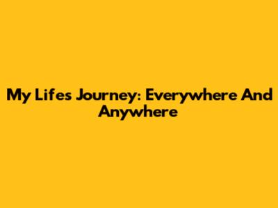 My Life's Journey: Everywhere And Anywhere