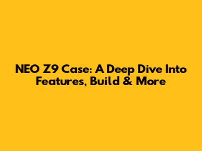 NEO Z9 Case: A Deep Dive Into Features, Build & More