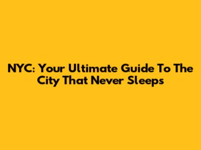 NYC: Your Ultimate Guide To The City That Never Sleeps