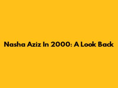 Nasha Aziz In 2000: A Look Back