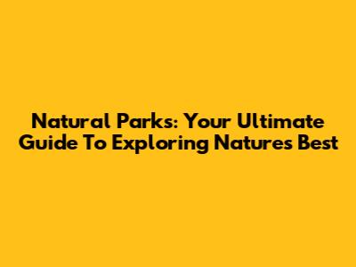 Natural Parks: Your Ultimate Guide To Exploring Nature's Best