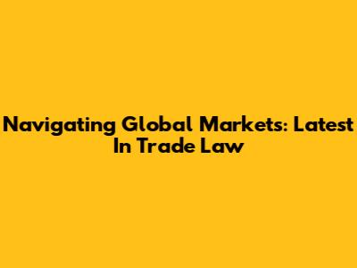 Navigating Global Markets: Latest In Trade Law