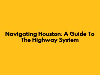 Navigating Houston: A Guide To The Highway System