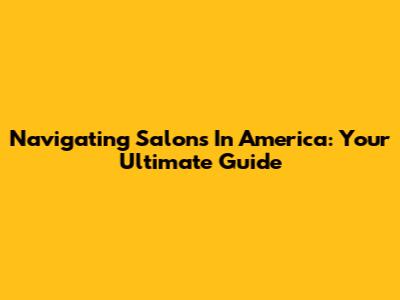 Navigating Salons In America: Your Ultimate Guide