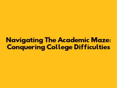 Navigating The Academic Maze: Conquering College Difficulties