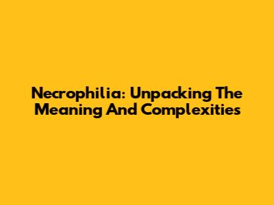 Necrophilia: Unpacking The Meaning And Complexities