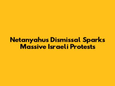 Netanyahu's Dismissal Sparks Massive Israeli Protests