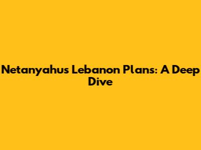 Netanyahu's Lebanon Plans: A Deep Dive