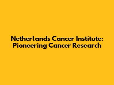 Netherlands Cancer Institute: Pioneering Cancer Research