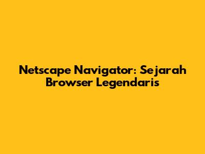 Netscape Navigator: Sejarah Browser Legendaris