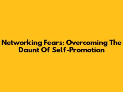 Networking Fears: Overcoming The Daunt Of Self-Promotion