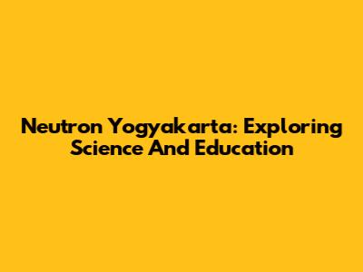 Neutron Yogyakarta: Exploring Science And Education