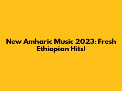 New Amharic Music 2023: Fresh Ethiopian Hits!