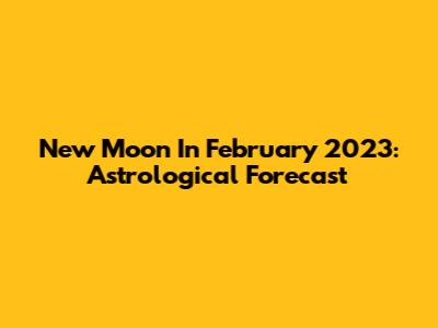 New Moon In February 2023: Astrological Forecast
