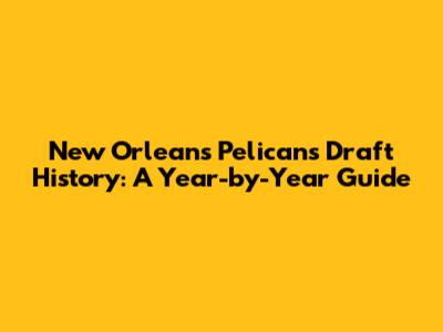 New Orleans Pelicans Draft History: A Year-by-Year Guide