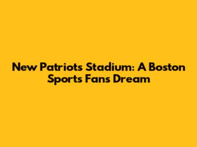 New Patriots Stadium: A Boston Sports Fan's Dream