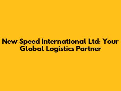 New Speed International Ltd: Your Global Logistics Partner