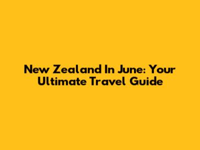 New Zealand In June: Your Ultimate Travel Guide
