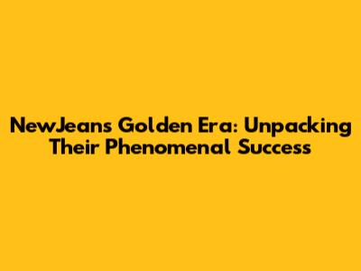 NewJeans' Golden Era: Unpacking Their Phenomenal Success