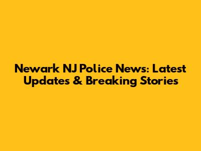 Newark NJ Police News: Latest Updates & Breaking Stories