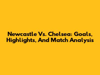 Newcastle Vs. Chelsea: Goals, Highlights, And Match Analysis