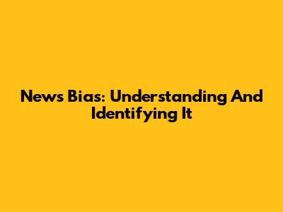 News Bias: Understanding And Identifying It