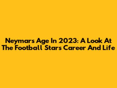Neymar's Age In 2023: A Look At The Football Star's Career And Life
