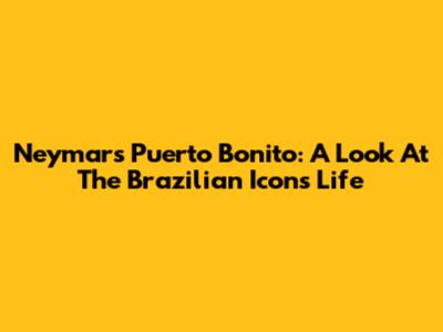 Neymar's Puerto Bonito: A Look At The Brazilian Icon's Life