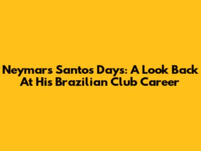 Neymar's Santos Days: A Look Back At His Brazilian Club Career
